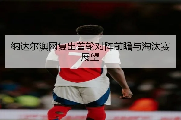 纳达尔澳网复出首轮对阵前瞻与淘汰赛展望